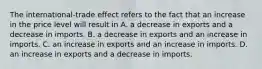 The​ international-trade effect refers to the fact that an increase in the price level will result in A. a decrease in exports and a decrease in imports. B. a decrease in exports and an increase in imports. C. an increase in exports and an increase in imports. D. an increase in exports and a decrease in imports.