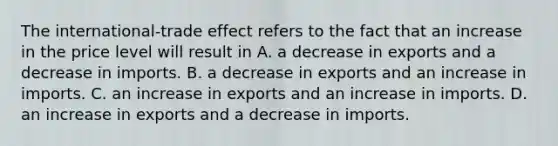 The​ international-trade effect refers to the fact that an increase in the price level will result in A. a decrease in exports and a decrease in imports. B. a decrease in exports and an increase in imports. C. an increase in exports and an increase in imports. D. an increase in exports and a decrease in imports.