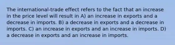 The international-trade effect refers to the fact that an increase in the price level will result in A) an increase in exports and a decrease in imports. B) a decrease in exports and a decrease in imports. C) an increase in exports and an increase in imports. D) a decrease in exports and an increase in imports.