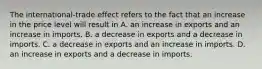 The​ international-trade effect refers to the fact that an increase in the price level will result in A. an increase in exports and an increase in imports. B. a decrease in exports and a decrease in imports. C. a decrease in exports and an increase in imports. D. an increase in exports and a decrease in imports.