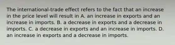 The​ international-trade effect refers to the fact that an increase in the price level will result in A. an increase in exports and an increase in imports. B. a decrease in exports and a decrease in imports. C. a decrease in exports and an increase in imports. D. an increase in exports and a decrease in imports.