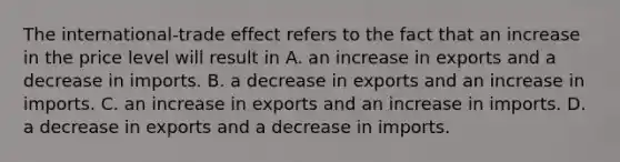 The​ international-trade effect refers to the fact that an increase in the price level will result in A. an increase in exports and a decrease in imports. B. a decrease in exports and an increase in imports. C. an increase in exports and an increase in imports. D. a decrease in exports and a decrease in imports.