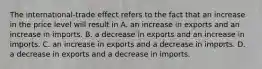 The​ international-trade effect refers to the fact that an increase in the price level will result in A. an increase in exports and an increase in imports. B. a decrease in exports and an increase in imports. C. an increase in exports and a decrease in imports. D. a decrease in exports and a decrease in imports.