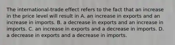 The​ international-trade effect refers to the fact that an increase in the price level will result in A. an increase in exports and an increase in imports. B. a decrease in exports and an increase in imports. C. an increase in exports and a decrease in imports. D. a decrease in exports and a decrease in imports.