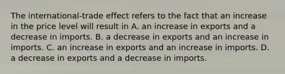 The international-trade effect refers to the fact that an increase in the price level will result in A. an increase in exports and a decrease in imports. B. a decrease in exports and an increase in imports. C. an increase in exports and an increase in imports. D. a decrease in exports and a decrease in imports.