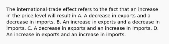 The​ international-trade effect refers to the fact that an increase in the price level will result in A. A decrease in exports and a decrease in imports. B. An increase in exports and a decrease in imports. C. A decrease in exports and an increase in imports. D. An increase in exports and an increase in imports.