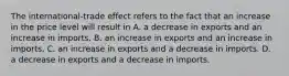 The​ international-trade effect refers to the fact that an increase in the price level will result in A. a decrease in exports and an increase in imports. B. an increase in exports and an increase in imports. C. an increase in exports and a decrease in imports. D. a decrease in exports and a decrease in imports.