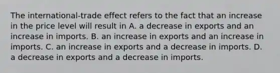 The​ international-trade effect refers to the fact that an increase in the price level will result in A. a decrease in exports and an increase in imports. B. an increase in exports and an increase in imports. C. an increase in exports and a decrease in imports. D. a decrease in exports and a decrease in imports.