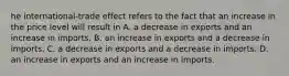 he​ international-trade effect refers to the fact that an increase in the price level will result in A. a decrease in exports and an increase in imports. B. an increase in exports and a decrease in imports. C. a decrease in exports and a decrease in imports. D. an increase in exports and an increase in imports.