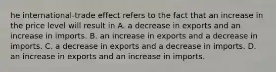 he​ international-trade effect refers to the fact that an increase in the price level will result in A. a decrease in exports and an increase in imports. B. an increase in exports and a decrease in imports. C. a decrease in exports and a decrease in imports. D. an increase in exports and an increase in imports.