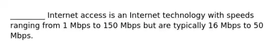 _________ Internet access is an Internet technology with speeds ranging from 1 Mbps to 150 Mbps but are typically 16 Mbps to 50 Mbps.