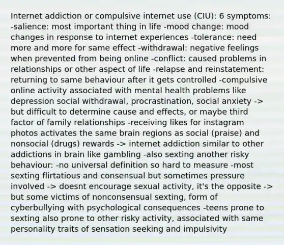 Internet addiction or compulsive internet use (CIU): 6 symptoms: -salience: most important thing in life -mood change: mood changes in response to internet experiences -tolerance: need more and more for same effect -withdrawal: negative feelings when prevented from being online -conflict: caused problems in relationships or other aspect of life -relapse and reinstatement: returning to same behaviour after it gets controlled -compulsive online activity associated with mental health problems like depression social withdrawal, procrastination, social anxiety -> but difficult to determine cause and effects, or maybe third factor of family relationships -receiving likes for instagram photos activates the same brain regions as social (praise) and nonsocial (drugs) rewards -> internet addiction similar to other addictions in brain like gambling -also sexting another risky behaviour: -no universal definition so hard to measure -most sexting flirtatious and consensual but sometimes pressure involved -> doesnt encourage sexual activity, it's the opposite -> but some victims of nonconsensual sexting, form of cyberbullying with psychological consequences -teens prone to sexting also prone to other risky activity, associated with same personality traits of sensation seeking and impulsivity