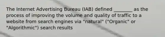 The Internet Advertising Bureau (IAB) defined ________ as the process of improving the volume and quality of traffic to a website from search engines via "natural" ("Organic" or "Algorithmic") search results