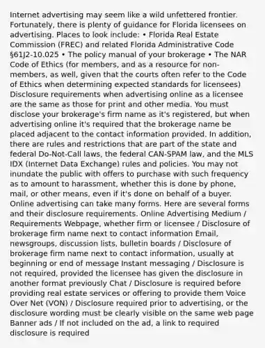 Internet advertising may seem like a wild unfettered frontier. Fortunately, there is plenty of guidance for Florida licensees on advertising. Places to look include: • Florida Real Estate Commission (FREC) and related Florida Administrative Code §61J2-10.025 • The policy manual of your brokerage • The NAR Code of Ethics (for members, and as a resource for non-members, as well, given that the courts often refer to the Code of Ethics when determining expected standards for licensees) Disclosure requirements when advertising online as a licensee are the same as those for print and other media. You must disclose your brokerage's firm name as it's registered, but when advertising online it's required that the brokerage name be placed adjacent to the contact information provided. In addition, there are rules and restrictions that are part of the state and federal Do-Not-Call laws, the federal CAN-SPAM law, and the MLS IDX (Internet Data Exchange) rules and policies. You may not inundate the public with offers to purchase with such frequency as to amount to harassment, whether this is done by phone, mail, or other means, even if it's done on behalf of a buyer. Online advertising can take many forms. Here are several forms and their disclosure requirements. Online Advertising Medium / Requirements Webpage, whether firm or licensee / Disclosure of brokerage firm name next to contact information Email, newsgroups, discussion lists, bulletin boards / Disclosure of brokerage firm name next to contact information, usually at beginning or end of message Instant messaging / Disclosure is not required, provided the licensee has given the disclosure in another format previously Chat / Disclosure is required before providing real estate services or offering to provide them Voice Over Net (VON) / Disclosure required prior to advertising, or the disclosure wording must be clearly visible on the same web page Banner ads / If not included on the ad, a link to required disclosure is required