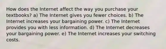 How does the Internet affect the way you purchase your textbooks? a) The Internet gives you fewer choices. b) The Internet increases your bargaining power. c) The Internet provides you with less information. d) The Internet decreases your bargaining power. e) The Internet increases your switching costs.