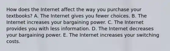 How does the Internet affect the way you purchase your textbooks? A. The Internet gives you fewer choices. B. The Internet increases your bargaining power. C. The Internet provides you with less information. D. The Internet decreases your bargaining power. E. The Internet increases your switching costs.