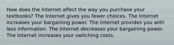 How does the Internet affect the way you purchase your textbooks? The Internet gives you fewer choices. The Internet increases your bargaining power. The Internet provides you with less information. The Internet decreases your bargaining power. The Internet increases your switching costs.