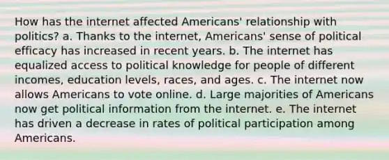 How has the internet affected Americans' relationship with politics? a. Thanks to the internet, Americans' sense of political efficacy has increased in recent years. b. The internet has equalized access to political knowledge for people of different incomes, education levels, races, and ages. c. The internet now allows Americans to vote online. d. Large majorities of Americans now get political information from the internet. e. The internet has driven a decrease in rates of political participation among Americans.