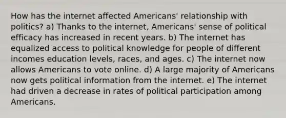 How has the internet affected Americans' relationship with politics? a) Thanks to the internet, Americans' sense of political efficacy has increased in recent years. b) The internet has equalized access to political knowledge for people of different incomes education levels, races, and ages. c) The internet now allows Americans to vote online. d) A large majority of Americans now gets political information from the internet. e) The internet had driven a decrease in rates of political participation among Americans.