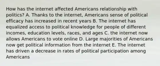 How has the internet affected Americans relationship with politics? A. Thanks to the internet, Americans sense of political efficacy has increased in recent years B. The internet has equalized access to political knowledge for people of different incomes, education levels, races, and ages C. the internet now allows Americans to vote online D. Large majorities of Americans now get political information from the internet E. The internet has driven a decrease in rates of political participation among Americans