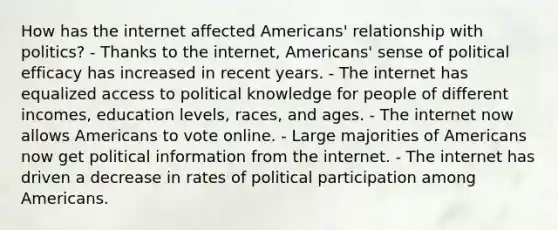 How has the internet affected Americans' relationship with politics? - Thanks to the internet, Americans' sense of political efficacy has increased in recent years. - The internet has equalized access to political knowledge for people of different incomes, education levels, races, and ages. - The internet now allows Americans to vote online. - Large majorities of Americans now get political information from the internet. - The internet has driven a decrease in rates of political participation among Americans.