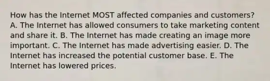 How has the Internet MOST affected companies and​ customers? A. The Internet has allowed consumers to take marketing content and share it. B. The Internet has made creating an image more important. C. The Internet has made advertising easier. D. The Internet has increased the potential customer base. E. The Internet has lowered prices.