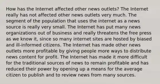 How has the Internet affected other news outlets? The Internet really has not affected other news outlets very much. The segment of the population that uses the internet as a news source is really very small. The Internet has put many news organizations out of business and really threatens the free press as we know it, since so many internet sites are hosted by biased and ill-informed citizens. The Internet has made other news outlets more profitable by giving people more ways to distribute news content for profit. The Internet has made it more difficult for the traditional sources of news to remain profitable and has reduced their power by opening up a means for the average citizen to publish and to review news from many sources.