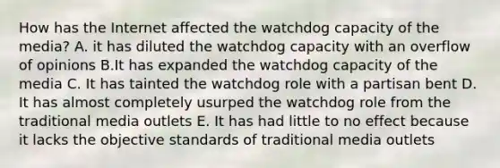 How has the Internet affected the watchdog capacity of the media? A. it has diluted the watchdog capacity with an overflow of opinions B.It has expanded the watchdog capacity of the media C. It has tainted the watchdog role with a partisan bent D. It has almost completely usurped the watchdog role from the traditional media outlets E. It has had little to no effect because it lacks the objective standards of traditional media outlets