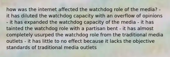 how was the internet affected the watchdog role of the media? - it has diluted the watchdog capacity with an overflow of opinions - it has expanded the watchdog capacity of the media - it has tainted the watchdog role with a partisan bent - it has almost completely usurped the watchdog role from the traditional media outlets - it has little to no effect because it lacks the objective standards of traditional media outlets