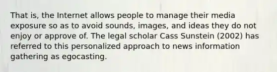 That is, the Internet allows people to manage their media exposure so as to avoid sounds, images, and ideas they do not enjoy or approve of. The legal scholar Cass Sunstein (2002) has referred to this personalized approach to news information gathering as egocasting.