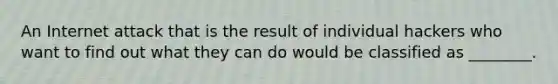 An Internet attack that is the result of individual hackers who want to find out what they can do would be classified as ________.