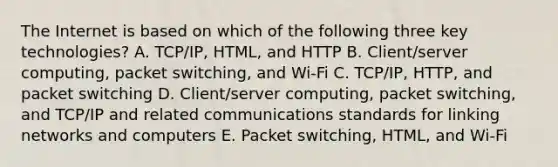 The Internet is based on which of the following three key​ technologies? A. ​TCP/IP, HTML, and HTTP B. ​Client/server computing, packet​ switching, and​ Wi-Fi C. ​TCP/IP, HTTP, and packet switching D. ​Client/server computing, packet​ switching, and​ TCP/IP and related communications standards for linking networks and computers E. Packet​ switching, HTML, and​ Wi-Fi