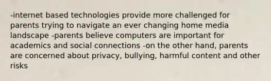 -internet based technologies provide more challenged for parents trying to navigate an ever changing home media landscape -parents believe computers are important for academics and social connections -on the other hand, parents are concerned about privacy, bullying, harmful content and other risks