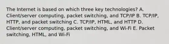 The Internet is based on which three key​ technologies? A. Client/server computing, packet​ switching, and​ TCP/IP B. TCP/IP, HTTP, and packet switching C. ​TCP/IP, HTML, and HTTP D. ​Client/server computing, packet​ switching, and​ Wi-Fi E. Packet​ switching, HTML, and​ Wi-Fi