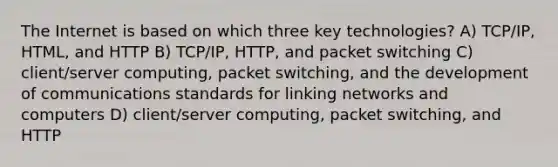 The Internet is based on which three key technologies? A) TCP/IP, HTML, and HTTP B) TCP/IP, HTTP, and packet switching C) client/server computing, packet switching, and the development of communications standards for linking networks and computers D) client/server computing, packet switching, and HTTP