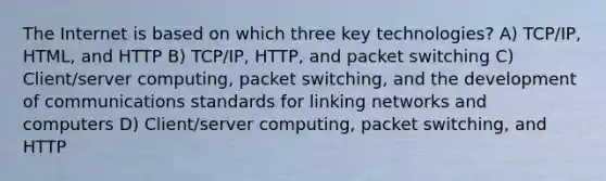 The Internet is based on which three key technologies? A) TCP/IP, HTML, and HTTP B) TCP/IP, HTTP, and packet switching C) Client/server computing, packet switching, and the development of communications standards for linking networks and computers D) Client/server computing, packet switching, and HTTP