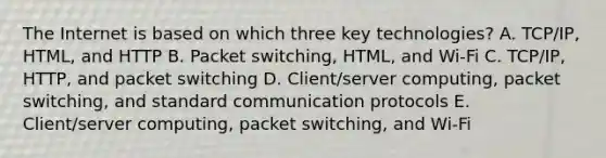 The Internet is based on which three key​ technologies? A. ​TCP/IP, HTML, and HTTP B. Packet​ switching, HTML, and​ Wi-Fi C. ​TCP/IP, HTTP, and packet switching D. ​Client/server computing, packet​ switching, and standard communication protocols E. ​Client/server computing, packet​ switching, and​ Wi-Fi