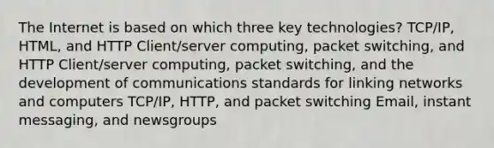 The Internet is based on which three key technologies? TCP/IP, HTML, and HTTP Client/server computing, packet switching, and HTTP Client/server computing, packet switching, and the development of communications standards for linking networks and computers TCP/IP, HTTP, and packet switching Email, instant messaging, and newsgroups