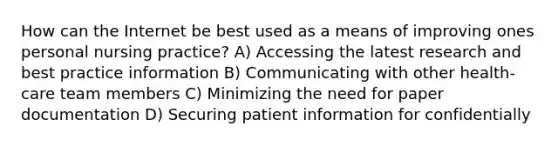 How can the Internet be best used as a means of improving ones personal nursing practice? A) Accessing the latest research and best practice information B) Communicating with other health-care team members C) Minimizing the need for paper documentation D) Securing patient information for confidentially