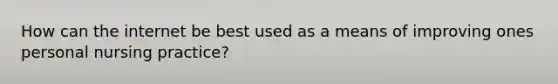 How can the internet be best used as a means of improving ones personal nursing practice?
