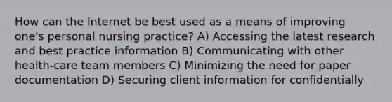 How can the Internet be best used as a means of improving one's personal nursing practice? A) Accessing the latest research and best practice information B) Communicating with other health-care team members C) Minimizing the need for paper documentation D) Securing client information for confidentially