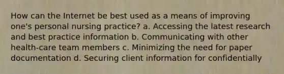 How can the Internet be best used as a means of improving one's personal nursing practice? a. Accessing the latest research and best practice information b. Communicating with other health-care team members c. Minimizing the need for paper documentation d. Securing client information for confidentially