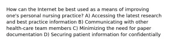 How can the Internet be best used as a means of improving one's personal nursing practice? A) Accessing the latest research and best practice information B) Communicating with other health-care team members C) Minimizing the need for paper documentation D) Securing patient information for confidentially