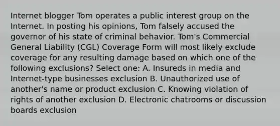 Internet blogger Tom operates a public interest group on the Internet. In posting his opinions, Tom falsely accused the governor of his state of criminal behavior. Tom's Commercial General Liability (CGL) Coverage Form will most likely exclude coverage for any resulting damage based on which one of the following exclusions? Select one: A. Insureds in media and Internet-type businesses exclusion B. Unauthorized use of another's name or product exclusion C. Knowing violation of rights of another exclusion D. Electronic chatrooms or discussion boards exclusion