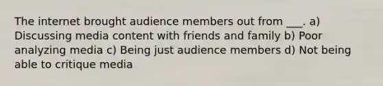 The internet brought audience members out from ___. a) Discussing media content with friends and family b) Poor analyzing media c) Being just audience members d) Not being able to critique media