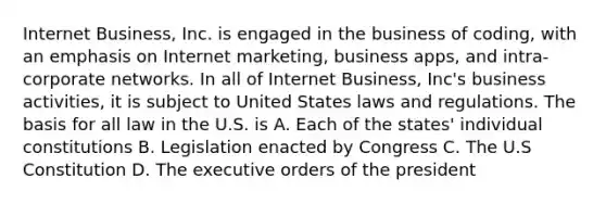 Internet Business, Inc. is engaged in the business of coding, with an emphasis on Internet marketing, business apps, and intra-corporate networks. In all of Internet Business, Inc's business activities, it is subject to United States laws and regulations. The basis for all law in the U.S. is A. Each of the states' individual constitutions B. Legislation enacted by Congress C. The U.S Constitution D. The executive orders of the president