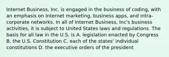 Internet Business, Inc. is engaged in the business of coding, with an emphasis on Internet marketing, business apps, and intra-corporate networks. In all of Internet Business, Inc's business activities, it is subject to United States laws and regulations. The basis for all law in the U.S. is A. legislation enacted by Congress B. the U.S. Constitution C. each of the states' individual constitutions D. the executive orders of the president