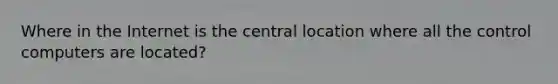 Where in the Internet is the central location where all the control computers are located?