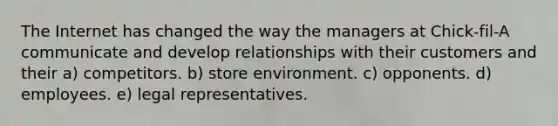 The Internet has changed the way the managers at Chick-fil-A communicate and develop relationships with their customers and their a) competitors. b) store environment. c) opponents. d) employees. e) legal representatives.