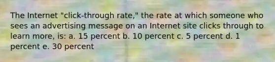 The Internet "click-through rate," the rate at which someone who sees an advertising message on an Internet site clicks through to learn more, is: a. 15 percent b. 10 percent c. 5 percent d. 1 percent e. 30 percent